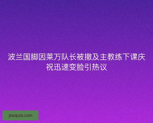 波兰国脚因莱万队长被撤及主教练下课庆祝迅速变脸引热议