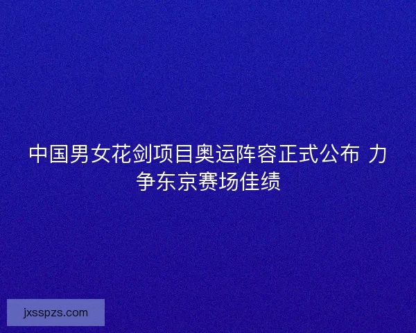 中国男女花剑项目奥运阵容正式公布 力争东京赛场佳绩