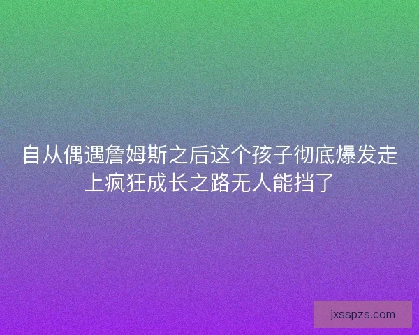 自从偶遇詹姆斯之后这个孩子彻底爆发走上疯狂成长之路无人能挡了