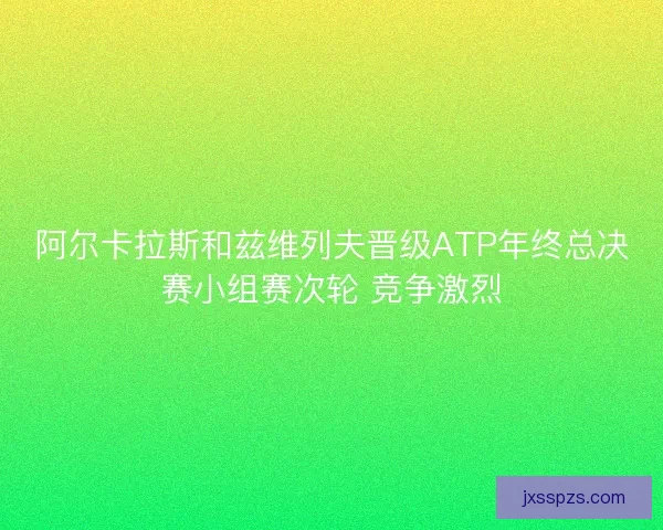阿尔卡拉斯和兹维列夫晋级ATP年终总决赛小组赛次轮 竞争激烈